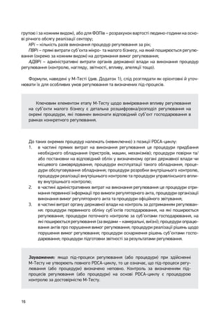 16
групою і за кожним видом), або для ФОПів – розрахунок вартості людино-години на осно-
ві річного обсягу реалізації сектору;
КРі – кількість разів виконання процедур регулювання за рік;
ПВРі – прямі витрати суб’єкта мікро- та малого бізнесу, на який поширюється регулю-
вання (окремо за кожним видом) на дотримання вимог регулювання;
АДВРі – адміністративні витрати органів державної влади на виконання процедур
регулювання (контролю, нагляду, звітності, впливу, апеляції тощо).
Формули, наведені у М-Тесті (див. Додаток 1), слід розглядати як орієнтовні й уточ-
нювати їх для особливих умов регулювання та визначених під-процесів.
Ключовим елементом етапу М-Тесту щодо вимірювання впливу регулювання
на суб’єкти малого бізнесу є детальна розшифровка/розподіл регулювання на
окремі процедури, які повинен виконати відповідний суб’єкт господарювання в
рамках конкретного регулювання.
До таких окремих процедур належать (невиключно) з позиції PDCA-циклу:
1.	 в частині прямих витрат на виконання регулювання це процедури придбання
необхідного обладнання (пристроїв, машин, механізмів); процедури повірки та/
або постановки на відповідний облік у визначеному органі державної влади чи
місцевого самоврядування; процедури експлуатації такого обладнання; проце-
дури обслуговування обладнання; процедури розробки внутрішнього контролю,
процедури реалізації внутрішнього контролю та процедури управлінського впли-
ву внутрішнього контролю;
2.	 в частині адміністративних витрат на виконання регулювання це процедури отри-
мання первинної інформації про вимоги регуляторного акта, процедури організації
виконання вимог регуляторного акта та процедури офіційного звітування;
3.	 в частині витрат органу державної влади на контроль за дотриманням регулюван-
ня: процедури первинного обліку суб’єктів господарювання, на які поширюється
регулювання; процедури поточного контролю за суб’єктами господарювання, на
які поширюється регулювання (за видами – камеральні, виїзні); процедури опрацю-
вання актів про порушення вимог регулювання; процедури реалізації рішень щодо
порушення вимог регулювання; процедури оскарження рішень суб’єктами госпо-
дарювання; процедури підготовки звітності за результатами регулювання.
Зауваження: якщо під-процеси регулювання (або процедури) при здійсненні
М-Тесту не утворюють повного PDCA-циклу, то це означає, що під-процеси регу-
лювання (або процедури) визначено неповно. Контроль за визначенням під-
процесів регулювання (або процедури) на основі PDCA-циклу є процедурою
контролю за достовірністю М-Тесту.
 