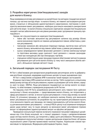 17
3. Розробка корегуючих (пом’якшувальних) заходів
для малого бізнесу
Якщо вимірювання впливу регулювання на малий бізнес (за методом стандартних витрат)
показує, що частина сектору мікро- та малого бізнесу, які повинні застосовувати регулю-
вання, стикається зі збільшенням адміністративного навантаження, пов’язаним із необ-
хідністю виконання вимог регулювання, необхідно розглянути можливість використання
для суб’єктів мікро- та малого бізнесу спеціальних корегуючих заходів (пом’якшувальних
заходів) з метою забезпечення для них рівних ринкових умов і дотримання принципу про-
порційності.
Заходи, які слід розглядати як корегуючі (пом’якшувальні):
•	 повне або часткове звільнення від регулювання залежно від розміру (бізнес
нижче визначених порогів не повинен дотримуватися певних зобов’язань у рам-
ках регулювання);
•	 тимчасове зниження або звільнення (перехідні періоди, протягом яких суб’єкти
малого бізнесу звільняються від певних зобов’язань у рамках регулювання);
•	 оцінка запровадження прямої фінансової допомоги з метою компенсації витрат
та підготовка висновку щодо сумісності такої допомоги з чинним законодав-
ством про конкуренцію або про міжнародну торгівлю;
•	 спрощення зобов’язання щодо процедур подання обов’язкової звітності в рамках
регулювання для суб’єктів малого бізнесу (у тому числі зменшення обсягів звіт-
ності, збільшення періодів звітності тощо).
4. Загальний порядок застосування М-Тесту
М-Тест є обов’язковим для використання розробниками регуляторних актів та добровіль-
ним для бізнес-асоціацій, неурядових аналітичних центрів та інших зацікавлених груп.
М-Тест є невід’ємною складовою АРВ та визначає такий порядок застосування.
В рамках підготовки АРВ оцінюється вплив на сектор. Тобто оцінюється у кількісному
вимірі розмір сектору об’єктів регулювання, окремо за розмірами суб’єктів: великі, серед-
ні, малі та мікро- (ФОПи). Якщо регулювання поширюється на сектор малого чи мікро-
бізнесу, то обов’язковим є проведення розрахунків за М-Тестом.
На першому етапі М-Тесту розробником регуляторного акту повинні бути здійснені
консультації з бізнес-асоціаціями — представниками малого бізнесу, які потрапляють у
сферу регулювання з метою: а) якісної оцінки регулювання з точки зору впливу на малий
бізнес; б) уточнення процедур, які необхідно виконати малому бізнесу для виконання
вимог регулювання (уточнення, бо розробник під час проектування регулювання мусить
чітко визначити перелік цих процедур, які повинні виконуватись суб’єктом малого бізне-
су для виконання вимог регулювання, – з позиції PDCA-циклу) та в) отримання попередніх
даних щодо витрат часу та інших ресурсів на виконання вимог регулювання (прямих
витрат та інформаційних (адміністративних) витрат на офіційне звітування).
Проведення консультацій повинне включати отримання письмової інформації щонай-
менше від п’яти бізнес-асоціацій, які з позиції здорового глузду є репрезентативними
щодо сектору малого бізнесу, що потрапляє у сферу цього регулювання. Рекомендовано
також проведення консультації мінімум з одним центральним апаратом бізнес-об’єднань
національного рівня (Торгово-промисловою палатою України, Українським союзом про-
мисловців та підприємців, Федерацією роботодавців України, тощо).
 