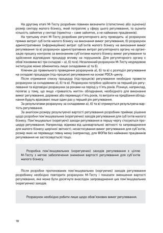 18
На другому етапі М-Тесту розробник повинен визначити (статистично або оціночно)
розмір сектору малого бізнесу, який потрапляє у сферу цього регулювання, та оцінити
кількість зайнятих у секторі (примітка – саме зайнятих, а не найманих працівників).
На третьому етапі М-Тесту розробник регуляторного акту проводить: а) розрахунок
прямих витрат суб’єктів малого бізнесу на виконання вимог регулювання; б) розрахунок
адміністративних (інформаційних) витрат суб’єктів малого бізнесу на виконання вимог
регулювання та в) розрахунок адміністративних витрат регуляторного органу на органі-
зацію процесу контролю за виконанням суб’єктами малого бізнесу вимог регулювання та
здійснення відповідних процедур впливу на порушників. Для регуляторного органу є
обов’язковими всі три складові – а), б) та в). Незалежний розрахунок М-Тесту неурядовою
інституцією може обмежитись лише складовими а) та б).
Ключем до правильного проведення розрахунків а), б) та в) є розподіл регулювання
на складові процедури (під-процеси) регулювання на основі PDCA-циклу.
Після отримання списку процедур (під-процесів) регулювання необхідно провести
розрахунки за складовими а), б) та в). Розрахунок потрібно здійснити за перший рік регу-
лювання та відповідні розрахунки за роками на період у п’ять років. Різниця, наприклад,
полягає у тому, що якщо «тривалість життя» обладнання, необхідного для виконання
вимог регулювання, дорівнює або перевищує п’ять років, то витрати на придбання облад-
нання будуть враховані лише один раз у перший рік регулювання.
За результатами розрахунку за складовими а), б) та в) отримується результуюча вар-
тість регулювання.
За аналізом розміру результуючої вартості регулювання розробник приймає рішення
щодо розробки пом’якшувальних (корегуючих) заходів регулювання для суб’єктів малого
бізнесу. Пом’якшувальні (корегуючі) заходи регулювання в першу чергу стосуються про-
цедур регулювання. Наприклад: відмова від щоквартальної звітності та запровадження
для малого бізнесу щорічної звітності; незастосування вимог регулювання для суб’єктів,
розмір яких не перевищує певну межу (наприклад, для ФОПів без найманих працівників
регулювання не застосовується) тощо.
Розробка пом’якшувальних (корегуючих) заходів регулювання є ціллю
М-Тесту з метою забезпечення зниження вартості регулювання для суб’єктів
малого бізнесу.
Після розробки пропонованих пом’якшувальних (коргуючих) заходів регулювання
розробнику необхідно повторити розрахунок М-Тесту і показати зменшення вартості
регулювання, яке може бути досягнуте внаслідок запровадження цих пом’якшувальних
(корегуючих) заходів.
Розрахунок необхідно робити лише щодо обов’язкових вимог регулювання.
 