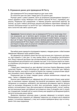 19
5. Отримання даних для проведення М-Тесту
Для проведення М-Тесту використовуються дані таких типів:
А) статистичні дані (так звані «тверді дані»); Б) оціночні дані.
Розподіл даних є доволі умовним, проте до розрахунку рекомендовано підходити з
позиції здорового глузду. Необхідно чітко уявляти характер М-Тесту і, відповідно, роз-
рахунку. Розрахунок має усереднений і в певному розумінні прогнозний характер. Це
означає, що дуже глибока деталізація процесів регулювання гарантовано призведе до
значного збільшення витрат на сам М-Тест (що є небажаним) та до неможливості отри-
мати статистичні або навіть оціночні дані.
Зауваження: Оціночні витрати часу на проведення М-Тесту на основі ряду пілот-
них розрахунків, що їх протягом другої половини 2015 року було здійснено в
Україні у тому числі в рамках Державної регуляторної служби України, складають
від 4 до 12 годин. Тому якщо витрати часу фахівців державних органів на прове-
дення розрахунків М-Тесту будуть значно перевищувати ці показники, то це слід
розглядати в першу чергу як результат неправильного розподілу регулювання на
процедури (під-процеси) регулювання.
При виборі даних передусім слід віддавати перевагу «твердим даним» з обов’язковим
наведенням інформації щодо джерела даних.
Ця інформація про джерело даних має бути достатньою для стороннього дослідни-
ка, щоб отримати ті самі дані і в тому самому обсязі, що й розробник регуляторного
акта. Якщо сторонній дослідник при альтернативному розрахунку М-Тесту за посилан-
ням розробника регуляторного акта отримає інші дані, то це слід розглядати як помил-
ку розробника регуляторного акта (фахівця органу державної влади) при проведенні
розрахунку.
«Тверді дані» (невиключно) це: дані офіційної статистики України (Державна служба
статистики України — http://ukrstat.gov.ua), офіційні власні статистичні дані Кабінету
Міністрів України, міністерств та відомств України (які отримано за результатами офіцій-
ного письмового запиту інформації чи з офіційних інтернет-сайтів).
Розрахункові дані на основі «твердих даних» шляхом математичних операцій над
ними – також є «твердими даними».
Оціночні дані (невиключно) це: інформація від суб’єктів малого бізнесу щодо витрат
часу на виконання окремих процедур (під-процесів) регулювання; вартість придбання
обладнання чи оснащення, необхідного для виконання регулювання; вартість (витрати
часу) на постановку обладнання на облік, його експлуатацію, повірку та метрологічні
витрати, поточний ремонт тощо. Для оцінки вартості обладнання (робіт, послуг), необхід-
них для виконання вимог регулювання застосовуються лише (!) роздрібні ціни (з позиції,
що «стандартний» (типовий) суб’єкт малого бізнесу має придбати це обладнання (роботи,
послуги) на вільному ринку країни).
Джерелом отримання оціночних даних є ринкова інформація та експертні оцінки.
Рекомендовано для отримання цієї інформації звернутись до чотирьох-шести відкритих
джерел з уточненням інформації, у тому числі шляхом проведення фокус-груп чи опиту-
вання п’яти-семи підприємців.
 