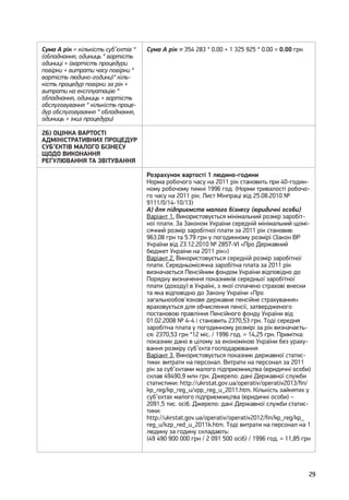 29
Сума А рік = кількість суб’єктів *
(обладнання, одиниць * вартість
одиниці + (вартість процедури
повірки + витрати часу повірки *
вартість людино-години)* кіль-
кість процедур повірки за рік +
витрати на експлуатацію *
обладнання, одиниць + вартість
обслуговування * кількість проце-
дур обслуговування * обладнання,
одиниць + інші процедури)
Сума А рік = 354 283 * 0.00 + 1 325 925 * 0.00 = 0.00 грн
2Б) ОЦІНКА ВАРТОСТІ
АДМІНІСТРАТИВНИХ ПРОЦЕДУР
СУБ’ЄКТІВ МАЛОГО БІЗНЕСУ
ЩОДО ВИКОНАННЯ
РЕГУЛЮВАННЯ ТА ЗВІТУВАННЯ
Розрахунок вартості 1 людино-години
Норма робочого часу на 2011 рік становить при 40-годин-
ному робочому тижні 1996 год. (Норми тривалості робочо-
го часу на 2011 рік. Лист Мінпраці від 25.08.2010 №
9111/0/14-10/13)
А) для підприємств малого бізнесу (юридичні особи)
Варіант 1. Використовується мінімальний розмір заробіт-
ної плати. За Законом України середній мінімальний щомі-
сячний розмір заробітної плати за 2011 рік становив:
963.08 грн та 5.79 грн у погодинному розмірі (Закон ВР
України від 23.12.2010 № 2857-VI «Про Державний
бюджет України на 2011 рік»)
Варіант 2. Використовується середній розмір заробітної
плати. Середньомісячна заробітна плата за 2011 рік
визначається Пенсійним фондом України відповідно до
Порядку визначення показників середньої заробітної
плати (доходу) в Україні, з якої сплачено страхові внески
та яка відповідно до Закону України «Про
загальнообов'язкове державне пенсійне страхування»
враховується для обчислення пенсії, затвердженого
постановою правління Пенсійного фонду України від
01.02.2008 № 4-4 і становить 2370,53 грн. Тоді середня
заробітна плата у погодинному розмірі за рік визначаєть-
ся: 2370,53 грн *12 міс. / 1996 год. = 14,25 грн. Примітка:
показник дано в цілому за економікою України без ураху-
вання розміру суб’єкта господарювання
Варіант 3. Використовується показник державної статис-
тики: витрати на персонал. Витрати на персонал за 2011
рік за суб’єктами малого підприємництва (юридичні особи)
склав 49490,9 млн грн. Джерело: дані Державної служби
статистики: http://ukrstat.gov.ua/operativ/operativ2013/fin/
kp_reg/kp_reg_u/vpp_reg_u_2011.htm. Кількість зайнятих у
суб’єктах малого підприємництва (юридичні особи) –
2091,5 тис. осіб. Джерело: дані Державної служби статис-
тики:
http://ukrstat.gov.ua/operativ/operativ2012/fin/kp_reg/kp_
reg_u/kzp_red_u_2011k.htm. Тоді витрати на персонал на 1
людину за годину складають:
(49 490 900 000 грн / 2 091 500 осіб) / 1996 год. = 11,85 грн
 