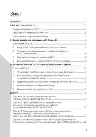 5
Зміст
Преамбула......................................................................................................................................................4
I. Мета і сутність М-Тесту......................................................................................................................5
Природа запровадження М-Тесту....................................................................................................5
Перша причина запровадження М-Тесту......................................................................................5
Друга причина запровадження М-Тесту.......................................................................................7
II. Досвід розробки та застосування М-Тесту в ЄС.................................................................8
Структура М-Тесту (ЄС)..........................................................................................................................9
1.	 Консультації з представниками МСП щодо регулювання.............................................9
2.	 Попередня оцінка регулювання — інтереси якого бізнесу
можуть бути порушені...............................................................................................................10
3.	 Вимірювання впливу регулювання на МСП.......................................................................10
4.	 Оцінка альтернативних варіантів і пом’якшувальних заходів..................................10
III. Основні положення Тесту малого підприємництва (Україна).................................11
Структура М-Тесту................................................................................................................................12
1.	 Консультації з представниками малого бізнесу щодо регулювання.....................12
2.	 Кількісний розрахунок впливу регулювання на малий бізнес
(за методом стандартних витрат).........................................................................................12
3.	 Розробка корегуючих (пом’якшувальних) заходів для малого бізнесу....................15
4.	 Загальний порядок застосування М-Тесту.......................................................................15
5.	 Отримання даних для проведення М-Тесту......................................................................17
Додатки.........................................................................................................................................................19
Додаток 1. Тест малого підприємництва (М-Тест)
як складова аналізу регуляторного впливу..............................................................................19
Додаток 2. Приклад використання М-Тесту при аналізі
державного регулювання щодо переходу суб’єктів
господарювання з КВЕД-2005 на КВЕД-2010.......................................................................... 25
Додаток 3. Приклад використання М-Тесту в оцінці обов’язкового
запровадження суб’єктами малого підприємництва –
платниками єдиного податку реєстраторів розрахункових операцій............................41
Додаток 4. Тест малого підприємництва (М-Тест) щодо оцінки рішення
виконавчого комітету Івано-Франківської міської ради № 111 від 26.02.2015........... 60
 
