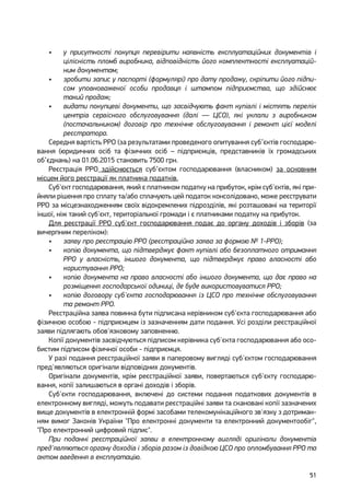 51
•	 у присутності покупця перевірити наявність експлуатаційних документів і
цілісність пломб виробника, відповідність його комплектності експлуатацій-
ним документам;
•	 зробити запис у паспорті (формулярі) про дату продажу, скріпити його підпи-
сом уповноваженої особи продавця і штампом підприємства, що здійснює
такий продаж;
•	 видати покупцеві документи, що засвідчують факт купівлі і містять перелік
центрів сервісного обслуговування (далі — ЦСО), які уклали з виробником
(постачальником) договір про технічне обслуговування і ремонт цієї моделі
реєстратора.
Середня вартість РРО (за результатами проведеного опитування суб’єктів господарю-
вання (юридичних осіб та фізичних осіб – підприємців, представників їх громадських
об’єднань) на 01.06.2015 становить 7500 грн.
Реєстрація РРО здійснюється суб’єктом господарювання (власником) за основним
місцем його реєстрації як платника податків.
Суб'єкт господарювання, який є платником податку на прибуток, крім суб'єктів, які при-
йняли рішення про сплату та/або сплачують цей податок консолідовано, може реєструвати
РРО за місцезнаходженням своїх відокремлених підрозділів, які розташовані на території
іншої, ніж такий суб'єкт, територіальної громади і є платниками податку на прибуток.
Для реєстрації РРО суб'єкт господарювання подає до органу доходів і зборів (за
вичерпним переліком):
•	 заяву про реєстрацію РРО (реєстраційна заява за формою № 1-РРО);
•	 копію документа, що підтверджує факт купівлі або безоплатного отримання
РРО у власність, іншого документа, що підтверджує право власності або
користування РРО;
•	 копію документа на право власності або іншого документа, що дає право на
розміщення господарської одиниці, де буде використовуватися РРО;
•	 копію договору суб'єкта господарювання із ЦСО про технічне обслуговування
та ремонт РРО.
Реєстраційна заява повинна бути підписана керівником суб'єкта господарювання або
фізичною особою - підприємцем із зазначенням дати подання. Усі розділи реєстраційної
заяви підлягають обов'язковому заповненню.
Копії документів засвідчуються підписом керівника суб'єкта господарювання або осо-
бистим підписом фізичної особи - підприємця.
У разі подання реєстраційної заяви в паперовому вигляді суб'єктом господарювання
пред'являються оригінали відповідних документів.
Оригінали документів, крім реєстраційної заяви, повертаються суб'єкту господарю-
вання, копії залишаються в органі доходів і зборів.
Суб'єкти господарювання, включені до системи подання податкових документів в
електронному вигляді, можуть подавати реєстраційні заяви та скановані копії зазначених
вище документів в електронній формі засобами телекомунікаційного зв'язку з дотриман-
ням вимог Законів України "Про електронні документи та електронний документообіг",
"Про електронний цифровий підпис".
При поданні реєстраційної заяви в електронному вигляді оригінали документів
пред'являються органу доходів і зборів разом із довідкою ЦСО про опломбування РРО та
актом введення в експлуатацію.
 