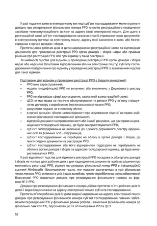 52
У разі подання заяви в електронному вигляді суб'єкт господарювання може отримати
довідку про резервування фіскального номера РРО та копію реєстраційного посвідчення
засобами телекомунікаційного зв'язку на адресу своєї електронної пошти. Для цього в
реєстраційній заяві суб'єкт господарювання зазначає спосіб отримання таких документів:
в електронному вигляді на електронну пошту, адресу якої зазначено в заяві, або безпо-
середньо в органі доходів і зборів.
Протягом двох робочих днів із дати надходження реєстраційної заяви та відповідних
документів для проведення реєстрації РРО орган доходів і зборів надає або приймає
рішення про реєстрацію РРО або про відмову у такій реєстрації.
За наявності підстав для відмови у проведенні реєстрації РРО орган доходів і зборів
надає або надсилає (поштовим відправленням або на електронну пошту) суб'єкту госпо-
дарювання повідомлення про відмову у проведенні реєстрації РРО із зазначенням підстав
для такої відмови.
Підставами для відмови у проведенні реєстрації РРО є (перелік вичерпний):
•	 РРО вже зареєстрований;
•	 модель (модифікацію) РРО не включено або виключено з Державного реєстру
РРО;
•	 РРО не відповідає сфері застосування, зазначеній в реєстраційній заяві;
•	 ЦСО не має права на технічне обслуговування та ремонт РРО у зв'язку з відсут-
ністю договору з виробником (постачальником) такого РРО;
•	 документи подано не в повному обсязі;
•	 в органі доходів і зборів наявні відомості про анулювання ліцензії на право здій-
снення відповідної господарської діяльності;
•	 відсутній документ на право власності або інший документ, що дає право на роз-
міщення господарської одиниці, де буде використовуватися РРО;
•	 суб'єкт господарювання не включено до Єдиного державного реєстру юридич-
них осіб та фізичних осіб - підприємців;
•	 суб'єкт господарювання не перебуває на обліку в органі доходів і зборів, до
якого подано документи на реєстрацію РРО;
•	 суб'єкт господарювання або його відокремлені підрозділи не перебувають на
обліку в органі доходів і зборів за адресою господарської одиниці, де буде вико-
ристовуватися РРО.
У разі відсутності підстав для відмови в реєстрації РРО посадова особа органу доходів
і зборів не пізніше двох робочих днів з дня надходження документів приймає рішення про
можливість реєстрації РРО, формує та резервує фіскальний номер РРО в інформаційній
системі Міндоходів (десятизначне число, яке повинне зазначатися в усіх фіскальних
чеках такого РРО, а також в усіх інших випадках, прямо передбачених законодавством).
Власникові РРО видається довідка про резервування фіскального номера за фор-
мою № 2-РРО.
Довідка про резервування фіскального номера дійсна протягом п’яти робочих днів із
дати її видачі/надсилання на адресу електронної пошти суб'єкта господарювання.
Протягом п’яти робочих днів із дати видачі/надсилання на адресу електронної пошти
довідки про резервування фіскального номера суб'єкт господарювання повинен забез-
печити переведення РРО у фіскальний режим роботи - занесення фіскального номера до
фіскальної пам'яті РРО, персоналізацію та опломбування РРО в ЦСО.
 