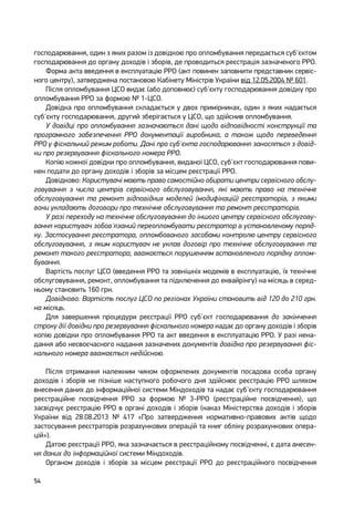54
господарювання, один з яких разом із довідкою про опломбування передається суб'єктом
господарювання до органу доходів і зборів, де проводиться реєстрація зазначеного РРО.
Форма акта введення в експлуатацію РРО (акт повинен заповнити представник сервіс-
ного центру), затверджена постановою Кабінету Міністрів України від 12.05.2004 № 601.
Після опломбування ЦСО видає (або доповнює) суб'єкту господарювання довідку про
опломбування РРО за формою № 1-ЦСО.
Довідка про опломбування складається у двох примірниках, один з яких надається
суб'єкту господарювання, другий зберігається у ЦСО, що здійснив опломбування.
У довідці про опломбування зазначаються дані щодо відповідності конструкції та
програмного забезпечення РРО документації виробника, а також щодо переведення
РРО у фіскальний режим роботи. Дані про суб'єкта господарювання заносяться з довід-
ки про резервування фіскального номера РРО.
Копію кожної довідки про опломбування, виданої ЦСО, суб'єкт господарювання пови-
нен подати до органу доходів і зборів за місцем реєстрації РРО.
Довідково: Користувачі мають право самостійно обирати центри сервісного обслу-
говування з числа центрів сервісного обслуговування, які мають право на технічне
обслуговування та ремонт відповідних моделей (модифікацій) реєстраторів, з якими
вони укладають договори про технічне обслуговування та ремонт реєстраторів.
У разі переходу на технічне обслуговування до іншого центру сервісного обслугову-
вання користувач зобов'язаний переопломбувати реєстратор в установленому поряд-
ку. Застосування реєстратора, опломбованого засобами контролю центру сервісного
обслуговування, з яким користувач не уклав договір про технічне обслуговування та
ремонт такого реєстратора, вважається порушенням встановленого порядку оплом-
бування.
Вартість послуг ЦСО (введення РРО та зовнішніх модемів в експлуатацію, їх технічне
обслуговування, ремонт, опломбування та підключення до еквайрінгу) на місяць в серед-
ньому становить 160 грн.
Довідково: Вартість послуг ЦСО по регіонах України становить від 120 до 210 грн.
на місяць.
Для завершення процедури реєстрації РРО суб'єкт господарювання до закінчення
строку дії довідки про резервування фіскального номера надає до органу доходів і зборів
копію довідки про опломбування РРО та акт введення в експлуатацію РРО. У разі нена-
дання або несвоєчасного надання зазначених документів довідка про резервування фіс-
кального номера вважається недійсною.
Після отримання належним чином оформлених документів посадова особа органу
доходів і зборів не пізніше наступного робочого дня здійснює реєстрацію РРО шляхом
внесення даних до інформаційної системи Міндоходів та надає суб'єкту господарювання
реєстраційне посвідчення РРО за формою № 3-РРО (реєстраційне посвідчення), що
засвідчує реєстрацію РРО в органі доходів і зборів (наказ Міністерства доходів і зборів
України від 28.08.2013 № 417 «Про затвердження нормативно-правових актів щодо
застосування реєстраторів розрахункових операцій та книг обліку розрахункових опера-
цій»).
Датою реєстрації РРО, яка зазначається в реєстраційному посвідченні, є дата внесен-
ня даних до інформаційної системи Міндоходів.
Органом доходів і зборів за місцем реєстрації РРО до реєстраційного посвідчення
 