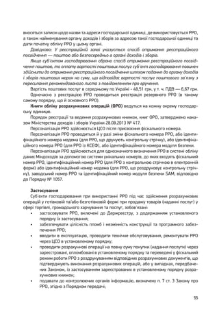 55
вносяться записи щодо назви та адреси господарської одиниці, де використовується РРО,
а також найменування органу доходів і зборів за адресою такої господарської одиниці та
дати початку обліку РРО у цьому органі.
Довідково: У реєстраційній заяві указується спосіб отримання реєстраційного
посвідчення — поштою або безпосередньо в органі доходів і зборів.
Якщо суб'єктом господарювання обрано спосіб отримання реєстраційного посвід-
чення поштою, то оплату вартості поштових послуг суб'єкт господарювання повинен
здійснити до отримання реєстраційного посвідчення шляхом подання до органу доходів
і зборів поштових марок на суму, що відповідає вартості послуг поштового зв'язку з
пересилання рекомендованого листа з повідомленням про вручення.
Вартість поштових послуг в середньому по Україні ‑ 48,51 грн, у т. ч. ПДВ — 6,67 грн.
Одночасно з реєстрацією РРО проводиться реєстрація резервного РРО (в такому
самому порядку, що й основного РРО).
Книги обліку розрахункових операцій (ОРО) ведуться на кожну окрему господар-
ську одиницю.
Порядок реєстрації та ведення розрахункових книжок, книг ОРО, затверджено нака-
зом Міністерства доходів і зборів України 28.08.2013 № 417.
Персоналізація РРО здійснюється ЦСО після присвоєння фіскального номера.
Персоналізація РРО проводиться й у разі зміни фіскального номера РРО, або іденти-
фікаційного номера модема (для РРО, що друкують контрольну стрічку), або ідентифіка-
ційного номера РРО (для РРО із КСЕФ), або ідентифікаційного номера модуля безпеки.
Персоналізація РРО здійснюється для однозначного визначення РРО в системі обліку
даних Міндоходів за допомогою системи унікальних номерів, до яких входять фіскальний
номер РРО, ідентифікаційний номер РРО (для РРО з контрольною стрічкою в електронній
формі) або ідентифікаційний номер модема (для РРО, що роздруковує контрольну стріч-
ку), заводський номер РРО та ідентифікаційний номер модуля безпеки SAM, відповідно
до Порядку № 1057.
Застосування
Суб'єкти господарювання при використанні РРО під час здійснення розрахункових
операцій у готівковій та/або безготівковій формі при продажу товарів (наданні послуг) у
сфері торгівлі, громадського харчування та послуг, зобов'язані:
•	 застосовувати РРО, включені до Держреєстру, з додержанням установленого
порядку їх застосування;
•	 забезпечувати цілісність пломб і незмінність конструкції та програмного забез-
печення РРО;
•	 вводити в експлуатацію, проводити технічне обслуговування, ремонтувати РРО
через ЦСО в установленому порядку;
•	 проводити розрахункові операції на повну суму покупки (надання послуги) через
зареєстровані, опломбовані в установленому порядку та переведені у фіскальний
режим роботи РРО з роздрукуванням відповідних розрахункових документів, що
підтверджують виконання розрахункових операцій, або у випадках, передбаче-
них Законом, із застосуванням зареєстрованих в установленому порядку розра-
хункових книжок;
•	 подавати до контролюючих органів інформацію, визначену п. 7 ст. 3 Закону про
РРО, згідно з Порядком передачі;
 