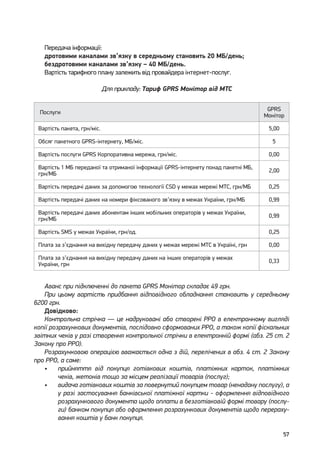 57
Передача інформації:
дротовими каналами зв’язку в середньому становить 20 МБ/день;
бездротовими каналами зв’язку – 40 МБ/день.
Вартість тарифного плану залежить від провайдера інтернет-послуг.
Для прикладу: Тариф GPRS Монітор від МТС
 Послуги
GPRS
Монітор
Вартість пакета, грн/міс. 5,00
Обсяг пакетного GPRS-інтернету, МБ/міс. 5
Вартість послуги GPRS Корпоративна мережа, грн/міс. 0,00
Вартість 1 МБ переданої та отриманої інформації GPRS-інтернету понад пакетні МБ,
грн/МБ
2,00
Вартість передачі даних за допомогою технології СSD у межах мережі MTC, грн/МБ 0,25
Вартість передачі даних на номери фіксованого зв’язку в межах України, грн/МБ 0,99
Вартість передачі даних абонентам інших мобільних операторів у межах України,
грн/МБ
0,99
Вартість SMS у межах України, грн/од. 0,25
Плата за з’єднання на вихідну передачу даних у межах мережі MTC в Україні, грн 0,00
Плата за з’єднання на вихідну передачу даних на інших операторів у межах
України, грн
0,33
Аванс при підключенні до пакета GPRS Монітор складає 49 грн.
При цьому вартість придбання відповідного обладнання становить у середньому
6200 грн.
Довідково:
Контрольна стрічка — це надруковані або створені РРО в електронному вигляді
копії розрахункових документів, послідовно сформованих РРО, а також копії фіскальних
звітних чеків у разі створення контрольної стрічки в електронній формі (абз. 25 ст. 2
Закону про РРО).
Розрахунковою операцією вважається одна з дій, перелічених в абз. 4 ст. 2 Закону
про РРО, а саме:
•	 прийняття від покупця готівкових коштів, платіжних карток, платіжних
чеків, жетонів тощо за місцем реалізації товарів (послуг);
•	 видача готівкових коштів за повернутий покупцем товар (ненадану послугу), а
у разі застосування банківської платіжної картки - оформлення відповідного
розрахункового документа щодо оплати в безготівковій формі товару (послу-
ги) банком покупця або оформлення розрахункових документів щодо перераху-
вання коштів у банк покупця.
 