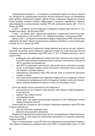 58
Розрахунковий документ — це документ установленої форми та змісту (касовий
чек, товарний чек, розрахункова квитанція, проїзний документ тощо), що підтверджує
факт продажу (повернення) товарів, надання послуг, отримання (повернення) коштів,
купівлі-продажу іноземної валюти, надрукований у випадках, передбачених Законом,
зареєстрованим в установленому порядку РРО або заповнений вручну (абз. 15 ст. 2
Закону про РРО).
X-звіт — це денний звіт без обнулення інформації в оперативній пам'яті (п. 3 р. І
Порядку реєстрації і застосування РРО).
Z-звіт — це денний звіт з обнуленням інформації в оперативній пам'яті та зане-
сенням її до фіскальної пам'яті РРО (п. 3 р. І Порядку реєстрації і застосування РРО).
Денний звіт — це документ установленої форми, надрукований РРО, який містить
інформацію про денні підсумки розрахункових операцій, проведених з його застосуван-
ням (абз. 24 ст. 2 Закону про РРО).
Вимоги при оформленні повернення товару (відмови покупця від послуги, прийнятті
цінностей під заставу, виплаті виграшів у державні лотереї та в інших випадках) або при
скасуванні помилково проведеної через РРО суми (п. 7-8 р. ІІІ Порядку реєстрації і засто-
сування РРО):
•	 розрахунок може здійснюватися шляхом реєстрації від'ємної суми тільки в разі,
якщо РРО забезпечений алгоритмом роботи окремого накопичення у фіскальній
пам'яті від'ємних сум розрахунків;
•	 якщо РРО не забезпечує накопичення у фіскальній пам'яті від'ємних сум розра-
хунків, то реєструвати видачу коштів (скасування помилкової суми) за допомо-
гою операції «службова видача»;
•	 забороняється реєструвати через РРО від'ємні суми за допомогою виконання
операції «сторно»;
•	 якщо сума коштів, виданих при поверненні товару (послуги), перевищує 100 грн,
то матеріально відповідальна особа господарської одиниці (особа, яка безпосе-
редньо здійснює розрахунки) повинна скласти акт про видачу коштів.
В акті про видачу коштів зазначається така інформація:
•	 дані документа, що посвідчує особу покупця, який повертає товар (відмовляєть-
ся від послуги);
•	 відомості про товар (послугу);
•	 сума виданих коштів;
•	 номер, дата і час видачі розрахункового документа, який підтверджує купівлю
товару (отримання послуги).
Аналогічний акт складається при скасуванні помилково проведеної через РРО суми.
У ньому зазначаються:
•	 дані про помилково проведену суму;
•	 реквізити розрахункового документа.
Обидва акти передаються до бухгалтерії суб'єкта господарювання і зберігаються про-
тягом трьох років, а у разі відсутності бухгалтерії підклеюються на останній сторінці від-
повідної книги ОРО.
Якщо на період виходу з ладу РРО або в разі відключення електроенергії розрахун-
кові операції проводяться з використанням книги ОРО та розрахункової книги, то після
 