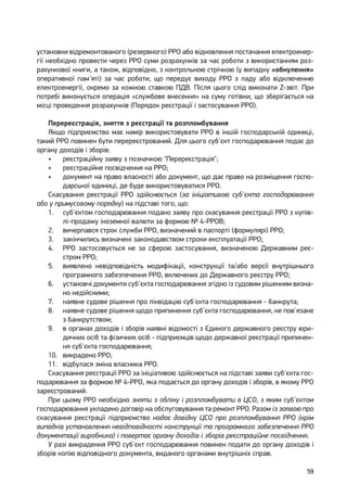 59
установки відремонтованого (резервного) РРО або відновлення постачання електроенер-
гії необхідно провести через РРО суми розрахунків за час роботи з використанням роз-
рахункової книги, а також, відповідно, з контрольною стрічкою (у випадку «обнулення»
оперативної пам'яті) за час роботи, що передує виходу РРО з ладу або відключенню
електроенергії, окремо за кожною ставкою ПДВ. Після цього слід виконати Z-звіт. При
потребі виконується операція «службове внесення» на суму готівки, що зберігається на
місці проведення розрахунків (Порядок реєстрації і застосування РРО).
Перереєстрація, зняття з реєстрації та розпломбування
Якщо підприємство має намір використовувати РРО в іншій господарській одиниці,
такий РРО повинен бути перереєстрований. Для цього суб'єкт господарювання подає до
органу доходів і зборів:
•	 реєстраційну заяву з позначкою "Перереєстрація";
•	 реєстраційне посвідчення на РРО;
•	 документ на право власності або документ, що дає право на розміщення госпо-
дарської одиниці, де буде використовуватися РРО.
Скасування реєстрації РРО здійснюється (за ініціативою суб'єкта господарювання
або у примусовому порядку) на підставі того, що:
1.	 суб'єктом господарювання подано заяву про скасування реєстрації РРО з купів-
лі-продажу іноземної валюти за формою № 4-РРОВ;
2.	 вичерпався строк служби РРО, визначений в паспорті (формулярі) РРО;
3.	 закінчились визначені законодавством строки експлуатації РРО;
4.	 РРО застосовується не за сферою застосування, визначеною Державним реє-
стром РРО;
5.	 виявлено невідповідність модифікації, конструкції та/або версії внутрішнього
програмного забезпечення РРО, включених до Державного реєстру РРО;
6.	 установчі документи суб'єкта господарювання згідно із судовим рішенням визна-
но недійсними;
7.	 наявне судове рішення про ліквідацію суб'єкта господарювання - банкрута;
8.	 наявне судове рішення щодо припинення суб'єкта господарювання, не пов'язане
з банкрутством;
9.	 в органах доходів і зборів наявні відомості з Єдиного державного реєстру юри-
дичних осіб та фізичних осіб - підприємців щодо державної реєстрації припинен-
ня суб'єкта господарювання;
10.	 викрадено РРО;
11.	 відбулася зміна власника РРО.
Скасування реєстрації РРО за ініціативою здійснюється на підставі заяви суб'єкта гос-
подарювання за формою № 4-РРО, яка подається до органу доходів і зборів, в якому РРО
зареєстрований.
При цьому РРО необхідно зняти з обліку і розпломбувати в ЦСО, з яким суб'єктом
господарювання укладено договір на обслуговування та ремонт РРО. Разом із заявою про
скасування реєстрації підприємство надає довідку ЦСО про розпломбування РРО (крім
випадків установлення невідповідності конструкції та програмного забезпечення РРО
документації виробника) і повертає органу доходів і зборів реєстраційне посвідчення.
У разі викрадення РРО суб'єкт господарювання повинен подати до органу доходів і
зборів копію відповідного документа, виданого органами внутрішніх справ.
 