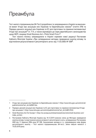 6
Преамбула
Тест малого підприємництва (М-Тест) розроблено та запроваджено в Україні на виконан-
ня вимог Угоди про асоціацію між Україною та Європейським союзом1 (стаття 378) та
Порядку денного асоціації між Україною та ЄС для підготовки та сприяння імплементації
Угоди про асоціацію2 (п. 7.7), а також відповідно до норм європейського законодавства
щодо МСП, зокрема Small Business Act «Think Small First»3.
Тест малого бізнесу запроваджено в Україні нормами нової редакції Постанови
Кабінету Міністрів України «Про затвердження методик проведення аналізу впливу та
відстеження результативності регуляторного акта» від 11.03.2004 № 3084.
1	 Угода про асоціацію між Україною та Європейським союзом  http://www.kmu.gov.ua/control/uk/
publish/article?art_id=246581344.
2	 Порядок денний асоціації між Україною та ЄС для підготовки та сприяння імплементації Угоди
про асоціацію  http://www.kmu.gov.ua/control/publish/article?art_id=248012532.
3	 Small Business Act for Europe  http://ec.europa.eu/enterprise/policies/sme/small-business-act/
index_en.htm
4	 Постановою Кабінету Міністрів України від 16.12.2015 внесено зміни до Методик проведення
аналізу впливу та відстеження результативності регуляторного акта, затверджених Постановою
КМУ від 11 березня 2004 року № 308. Зазначеними змінами в т.ч. запроваджено нову форму
регуляторного аналізу – Тест малого підприємництва (М-тест). Зміни набули чинності з
15.03.2016 року
 