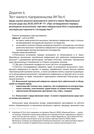 62
Додаток 4.
Тест малого підприємництва (М-Тест)
Щодо оцінки рішення виконавчого комітету Івано-Франківської
міської ради від 26.02.2015 № 111 «Про затвердження порядку
розміщення всесезонних торгових майданчиків біля стаціонарних
закладів ресторанного господарства»8
Рішення запроваджує нове регулювання.
Сфера дії – суб’єкти МСБ:
1.	 які мають намір розмістити всесезонні торговельні майданчики поруч із власни-
ми/орендованими закладами ресторанного господарства;
2.	 які не мають у власності/оренді закладів ресторанного господарства, але можуть
розмістити всесезонні торговельні майданчики на договірних засадах із власни-
ком/орендарем закладу ресторанного господарства.
Ключові норми регулювання.
1.2.Положення встановлює порядок розміщення та облаштування в м. Івано-
Франківську всесезонних торговельних майданчиків для здійснення підприємницької
діяльності з урахуванням архітектурних, санітарно-гігієнічних, пожежних, торговельних
норм, функціонально-планувальних та історико-культурних чинників.
1.3. Дія цього Положення поширюється на всі суб’єкти господарювання.
1.4.Суб’єкти господарювання набувають права на розміщення всесезонного торго-
вельного майданчика на підставі і в порядку, передбачених чинним Законом України
«Про благоустрій населених пунктів» , а також за наявності витягу з рішення на розміщен-
ня та облаштування всесезонного торговельного майданчика на території міста та укла-
деного договору на право тимчасового користування елементами благоустрою кому-
нальної власності.
3.5. Всесезонний торговельний майданчик повинен бути забезпечений та облад-
наний на зимовий період:
•	 парасолями або тентами типу «маркіза», без огородження по контурах будь-
якими скляними, пластиковими, дерев’яними чи іншими конструкціями;
•	 забезпечений обігріваючими пристроями типу «Уфо», пледами.
4.1. Консультації з представниками мікро- та малого підприємництва щодо оцін-
ки впливу регулювання.
Консультації щодо визначення впливу запропонованого регулювання на суб’єкти
малого підприємництва та визначення детального переліку процедур, виконання яких
8	 Апробацію M-Тесту було проведено за підтримки Проекту USAID «Впевнений бізнес — замож-
на громада» (Підтримка невідкладних реформ для покращення бізнес-середовища в Україні) у
трьох пілотних регіонах проекту — Вінниці, Сумах та Івано-Франківську. Застосовуючи M-Тест
на чинних місцевих регуляторних актах, регіональні партнери Проекту USAID в Івано-
Франківську (команда під керівництвом Н.Кобильчак) визначили, яке адміністративне наванта-
ження лягає на малий та середній бізнес внаслідок дії згаданого регуляторного акта.
 