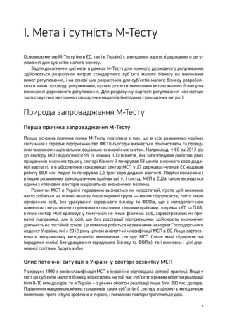 7
I. Мета і сутність М-Тесту
Основною метою М-Тесту (як в ЄС, так і в Україні) є зменшення вартості державного регу-
лювання для суб’єктів малого бізнесу.
Задля досягнення цієї мети в рамках М-Тесту для кожного державного регулювання
здійснюється розрахунок витрат стандартного суб’єкта малого бізнесу на виконання
вимог регулювання, і на основі цих розрахунків для суб’єктів малого бізнесу розробля-
ються зміни процедур регулювання, що має досягти зменшення витрат малого бізнесу на
виконання державного регулювання. Для розрахунку вартості регулювання найчастіше
застосовується методика стандартних видатків (методика стандартних витрат).
Природа запровадження М-Тесту
Перша причина запровадження М-Тесту
Перша основна причина появи М-Тесту пов’язана з тим, що в усіх розвинених країнах
світу мале і середнє підприємництво (МСП) сьогодні визнається локомотивом та провід-
ним чинником національних соціально-економічних систем. Наприклад, у ЄС за 2013 рік
до сектору МСП відносилося 99 із кожних 100 бізнесів, він забезпечував роботою двох
працівників з кожних трьох у секторі бізнесу й генерував 58 центів з кожного євро дода-
ної вартості, а в абсолютних показниках сектор МСП у 27 державах-членах ЄС надавав
роботу 88,8 млн людей та генерував 3,6 трлн євро доданої вартості. Подібні показники і
в інших розвинених демократичних країнах світу, і сектор МСП в США також визнається
одним з ключових факторів національної економічної безпеки.
Розвиток МСП в Україні переважно визнається як недостатній, проте цей висновок
часто робиться на основі аналізу лише окремої групи — малих підприємств, тобто лише
юридичних осіб, без урахування середнього бізнесу та ФОПів, що є методологічною
помилкою і не дозволяє порівнювати показники з іншими країнами, зокрема з ЄС та США,
в яких сектор МСП враховує у тому числі не лише фізичних осіб, зареєстрованих як при-
ватні підприємці, але й осіб, що без реєстрації підприємцями здійснюють економічну
діяльність на постійній основі. Ця помилка робиться незважаючи на норми Господарського
кодексу України, які з 2012 року цілком аналогічні класифікації МСП в ЄС. Якщо застосо-
вувати неправильну методологію визначення сектору МСП (лише малі підприємства
(юридичні особи) без урахування середнього бізнесу та ФОПів), то і висновки і цілі дер-
жавної політики будуть хибні.
Опис поточної ситуації в Україні у секторі розвитку МСП
У середині 1990-х років класифікація МСП в Україні не відповідала світовій практиці. Якщо у
світі до суб’єктів малого бізнесу відносились на той час суб’єкти з річним обсягом реалізації
біля 8-10 млн доларів, то в Україні – з річним обсягом реалізації лише біля 200 тис. доларів.
Порівняння макроекономічних показників таких суб’єктів (і сектору в цілому) є методичною
помилкою, проте її було зроблено в Україні, і помилкові повтори трапляються досі.
 