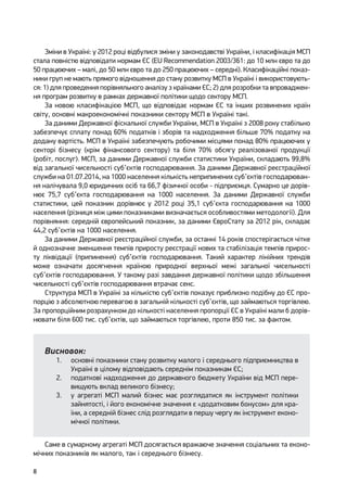 8
Зміни в Україні: у 2012 році відбулися зміни у законодавстві України, і класифікація МСП
стала повністю відповідати нормам ЄС (EU Recommendation 2003/361: до 10 млн євро та до
50 працюючих – малі, до 50 млн євро та до 250 працюючих – середні). Класифікаційні показ-
ники груп не мають прямого відношення до стану розвитку МСП в Україні і використовують-
ся: 1) для проведення порівняльного аналізу з країнами ЄС; 2) для розробки та впроваджен-
ня програм розвитку в рамках державної політики щодо сектору МСП.
За новою класифікацією МСП, що відповідає нормам ЄС та інших розвинених країн
світу, основні макроекономічні показники сектору МСП в Україні такі.
За даними Державної фіскальної служби України, МСП в Україні з 2008 року стабільно
забезпечує сплату понад 60% податків і зборів та надходження більше 70% податку на
додану вартість. МСП в Україні забезпечують робочими місцями понад 80% працюючих у
секторі бізнесу (крім фінансового сектору) та біля 70% обсягу реалізованої продукції
(робіт, послуг). МСП, за даними Державної служби статистики України, складають 99,8%
від загальної чисельності суб’єктів господарювання. За даними Державної реєстраційної
служби на 01.07.2014, на 1000 населення кількість неприпинених суб’єктів господарюван-
ня налічувала 9,0 юридичних осіб та 66,7 фізичної особи - підприємця. Сумарно це дорів-
нює 75,7 суб’єкта господарювання на 1000 населення. За даними Державної служби
статистики, цей показник дорівнює у 2012 році 35,1 суб’єкта господарювання на 1000
населення (різниця між цими показниками визначається особливостями методології). Для
порівняння: середній європейський показник, за даними ЄвроСтату за 2012 рік, складає
44,2 суб’єктів на 1000 населення.
За даними Державної реєстраційної служби, за останні 14 років спостерігається чітке
й однозначне зменшення темпів приросту реєстрації нових та стабілізація темпів прирос-
ту ліквідації (припинення) суб’єктів господарювання. Такий характер лінійних трендів
може означати досягнення країною природної верхньої межі загальної чисельності
суб’єктів господарювання. У такому разі завдання державної політики щодо збільшення
чисельності суб’єктів господарювання втрачає сенс.
Структура МСП в Україні за кількістю суб’єктів показує приблизно подібну до ЄС про-
порцію з абсолютною перевагою в загальній кількості суб’єктів, що займаються торгівлею.
За пропорційним розрахунком до кількості населення пропорції ЄС в Україні мали б дорів-
нювати біля 600 тис. суб’єктів, що займаються торгівлею, проти 850 тис. за фактом.
Висновок:
1.	 основні показники стану розвитку малого і середнього підприємництва в
Україні в цілому відповідають середнім показникам ЄС;
2.	 податкові надходження до державного бюджету України від МСП пере-
вищують вклад великого бізнесу;
3.	 у агрегаті МСП малий бізнес має розглядатися як інструмент політики
зайнятості, і його економічне значення є «додатковим бонусом» для кра-
їни, а середній бізнес слід розглядати в першу чергу як інструмент еконо-
мічної політики.
Саме в сумарному агрегаті МСП досягається вражаюче значення соціальних та еконо-
мічних показників як малого, так і середнього бізнесу.
 
