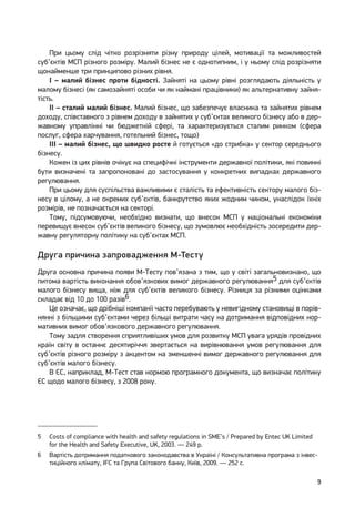 9
При цьому слід чітко розрізняти різну природу цілей, мотивації та можливостей
суб’єктів МСП різного розміру. Малий бізнес не є однотипним, і у ньому слід розрізняти
щонайменше три принципово різних рівня.
І – малий бізнес проти бідності. Зайняті на цьому рівні розглядають діяльність у
малому бізнесі (як самозайняті особи чи як наймані працівники) як альтернативну зайня-
тість.
ІІ – сталий малий бізнес. Малий бізнес, що забезпечує власника та зайнятих рівнем
доходу, співставного з рівнем доходу в зайнятих у суб’єктах великого бізнесу або в дер-
жавному управлінні чи бюджетній сфері, та характеризується сталим ринком (сфера
послуг, сфера харчування, готельний бізнес, тощо)
ІІІ – малий бізнес, що швидко росте й готується «до стрибка» у сектор середнього
бізнесу.
Кожен із цих рівнів очікує на специфічні інструменти державної політики, які повинні
бути визначені та запропоновані до застосування у конкретних випадках державного
регулювання.
При цьому для суспільства важливими є сталість та ефективність сектору малого біз-
несу в цілому, а не окремих суб’єктів, банкрутство яких жодним чином, унаслідок їхніх
розмірів, не позначається на секторі.
Тому, підсумовуючи, необхідно визнати, що внесок МСП у національні економіки
перевищує внесок суб’єктів великого бізнесу, що зумовлює необхідність зосередити дер-
жавну регуляторну політику на суб’єктах МСП.
Друга причина запровадження М-Тесту
Друга основна причина появи М-Тесту пов’язана з тим, що у світі загальновизнано, що
питома вартість виконання обов’язкових вимог державного регулювання5 для суб’єктів
малого бізнесу вища, ніж для суб’єктів великого бізнесу. Різниця за різними оцінками
складає від 10 до 100 разів6.
Це означає, що дрібніші компанії часто перебувають у невигідному становищі в порів-
нянні з більшими суб’єктами через більші витрати часу на дотримання відповідних нор-
мативних вимог обов’язкового державного регулювання.
Тому задля створення сприятливіших умов для розвитку МСП увага урядів провідних
країн світу в останнє десятиріччя звертається на вирівнювання умов регулювання для
суб’єктів різного розміру з акцентом на зменшенні вимог державного регулювання для
суб’єктів малого бізнесу.
В ЄС, наприклад, М-Тест став нормою програмного документа, що визначає політику
ЄС щодо малого бізнесу, з 2008 року.
5	 Costs of compliance with health and safety regulations in SME’s / Prepared by Entec UK Limited
for the Health and Safety Executive, UK, 2003. — 249 p.
6	 Вартість дотримання податкового законодавства в Україні / Консультативна програма з інвес-
тиційного клімату, IFC та Група Світового банку, Київ, 2009. — 252 с.
 