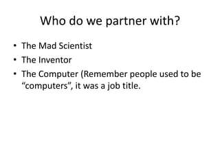 Who do we partner with?
• The Mad Scientist
• The Inventor
• The Computer (Remember people used to be
“computers”, it was a job title.

 