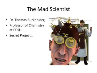 The Mad Scientist
• Dr. Thomas Burkholder,
• Professor of Chemistry
at CCSU
• Secret Project…

 