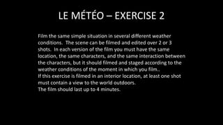 Film the same simple situation in several different weather
conditions. The scene can be filmed and edited over 2 or 3
shots. In each version of the film you must have the same
location, the same characters, and the same interaction between
the characters, but it should filmed and staged according to the
weather conditions of the moment in which you film..
If this exercise is filmed in an interior location, at least one shot
must contain a view to the world outdoors.
The film should last up to 4 minutes.
LE MÉTÉO – EXERCISE 2
 