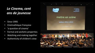 Le Cinema, cent
ans de jeunesse
• Since 1995
• Cinémathèque Française
• ‘a question of cinema’
• Formal and aeshetic properties
• Watching and making together
• Authenticity of children’s view
 