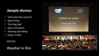 Sample themes
• ‘why move the camera?’
• Real/ fiction
• ‘the long take’
• Gaps and spaces
• Showing and hiding
• Colour in film
2015/16
Weather in film
 