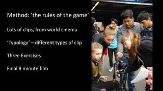 Method: ‘the rules of the game’
Lots of clips, from world cinema
‘Typology’ – different types of clip
Three Exercises
Final 8 minute film
 