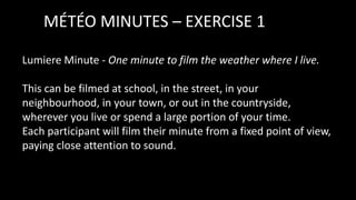 MÉTÉO MINUTES – EXERCISE 1
Lumiere Minute - One minute to film the weather where I live.
This can be filmed at school, in the street, in your
neighbourhood, in your town, or out in the countryside,
wherever you live or spend a large portion of your time.
Each participant will film their minute from a fixed point of view,
paying close attention to sound.
 