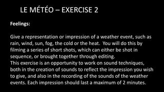 LE MÉTÉO – EXERCISE 2
Feelings:
Give a representation or impression of a weather event, such as
rain, wind, sun, fog, the cold or the heat. You will do this by
filming a series of short shots, which can either be shot in
sequence, or brought together through editing.
This exercise is an opportunity to work on sound techniques,
both in the creation of sounds to reflect the impression you wish
to give, and also in the recording of the sounds of the weather
events. Each impression should last a maximum of 2 minutes.
 