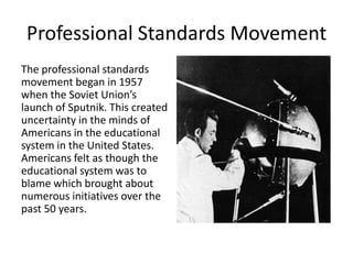 Professional Standards Movement
The professional standards
movement began in 1957
when the Soviet Union’s
launch of Sputnik. This created
uncertainty in the minds of
Americans in the educational
system in the United States.
Americans felt as though the
educational system was to
blame which brought about
numerous initiatives over the
past 50 years.
 