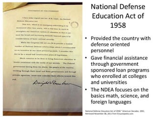National Defense
     Education Act of
          1958
• Provided the country with
  defense oriented
  personnel
• Gave financial assistance
  through government
  sponsored loan programs
  who enrolled at colleges
  and universities
• The NDEA focuses on the
  basics math, science, and
  foreign languages
National Defense Education Act of 1958." American Decades. 2001.
Retrieved November 08, 2011 from Encyclopedia.com:
 