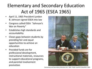 Elementary and Secondary Education
      Act of 1965 (ESEA 1965)
• April 11, 1965 President Lyndon
  B. Johnson signed ESEA into law
• Congress called ESEA “Johnson’s
  War on Poverty”
• Establishes high standards and
  accountability
• Closes gaps between students by
  providing fair and equal
  opportunities to achieve an
  education
• Provided funds are for
  professional development,
  instructional materials, resources
  to support educational programs,
  and parental involvement
  promotion
                                       Elementary and Secondary Education Act. 1965. Public Law 89-10 April9/ll, 1965
 
