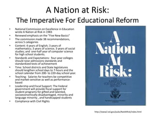 A Nation at Risk:
    The Imperative For Educational Reform
•   National Commission on Excellence in Education
    wrote A Nation at Risk in 1983
•   Renewed emphasis on the "Five New Basics“
•   The commission made 38 recommendations,
    across 5 categories
•   Content: 4 years of English; 3 years of
    mathematics; 3 years of science; 3 years of social
    studies; and one-half year of computer science
    for high school students.
•   Standards and Expectations: four-year colleges
    should raise admissions standards and
    standardized tests of achievement
•   Time: School districts and State legislatures
    should lengthen school days to 7-hours and the
    school calendar from 200- to 220-day school year.
•   Teaching: Salaries for teachers be competitive
    and market-sensitive as well as performance-
    based
•   Leadership and Fiscal Support: The Federal
    government will provide fiscal support for
    student programs for gifted and talented,
    socioeconomically disadvantaged, minority and
    language minority , and handicapped students
•   Compliance with Civil Rights


                                                         http://www2.ed.gov/pubs/NatAtRisk/index.html
 