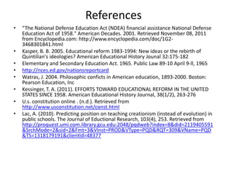 References
•   “The National Defense Education Act (NDEA) financial assistance National Defense
    Education Act of 1958." American Decades. 2001. Retrieved November 08, 2011
    from Encyclopedia.com: http://www.encyclopedia.com/doc/1G2-
    3468301841.html
•   Kasper, B. B. 2005. Educational reform 1983-1994: New ideas or the rebirth of
    Quintilian's ideologies? American Educational History Jounal 32:175-182
•   Elementary and Secondary Education Act. 1965. Public Law 89-10 April 9-ll, 1965
•   http://nces.ed.gov/nationsreportcard
•   Watras, J. 2004. Philosophic conficts in American education, 1893-2000. Boston:
    Pearson Education, Inc
•   Kessinger, T. A. (2011). EFFORTS TOWARD EDUCATIONAL REFORM IN THE UNITED
    STATES SINCE 1958. American Educational History Journal, 38(1/2), 263-276
•   U.s. constitution online . (n.d.). Retrieved from
    http://www.usconstitution.net/const.html
•   Lac, A. (2010). Predicting position on teaching creationism (instead of evolution) in
    public schools. The Journal of Eductional Research, 103(4), 253. Retrieved from
    http://proquest.umi.com.library.gcu.edu:2048/pqdweb?index=8&did=2119405591
    &SrchMode=2&sid=2&Fmt=3&VInst=PROD&VType=PQD&RQT=309&VName=PQD
    &TS=1318179191&clientId=48377
 