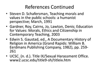 References Continued
• Steven D. Schafersman, Teaching morals and
  values in the public schools: a humanist
  perspective; March, 1991
• Gardner, Roy, Cairns, Jo, Lawton, Denis; Education
  for Values: Morals, Ethics and Citizenship in
  Contemporary Teaching, 2003
• Edwin S. Gaustad, ed., A Documentary History of
  Religion in America (Grand Rapids: William B.
  Eerdmans Publishing Company, 1982), pp. 259-
  261
• UCSC. (n. d.). Title IX/Sexual Harassment Office.
  www2.ucsc.edu/title9-sh/titleix.htm
 
