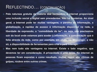 Reflectindo… (continuação) Pela natureza gratuita da maioria dos conteúdos, a internet proporciona uma inclusão social e digital sem precedentes. Não há fronteiras. Ao nível geral, a Internet pode ter muitas vantagens, a partilha de informação, a globalização, a rapidez de acesso à informação disponível na rede, a liberdade de expressão, a “comodidade do lar”, ou seja, não precisamos sair do local onde estamos para aceder à informação, a comunicação que é feita através da rede, como por exemplo, em chats, no Messenger, e não só, a disponibilidade de ferramentas para criar e para interagir. Mas nem tudo são vantagens na internet. Existe o lado negativo, que devemos ter em consideração. A privacidade é uma delas. Na internet as pessoas ficam expostas e como resultado, muitas vezes, são vítimas de golpes, roubos entre outros crimes.