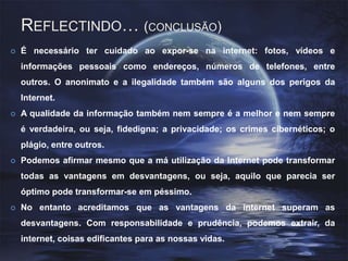 Reflectindo… (conclusão) É necessário ter cuidado ao expor-se na internet: fotos, vídeos e informações pessoais como endereços, números de telefones, entre outros. O anonimato e a ilegalidade também são alguns dos perigos da Internet.A qualidade da informação também nem sempre é a melhor e nem sempre é verdadeira, ou seja, fidedigna; a privacidade; os crimes cibernéticos; o plágio, entre outros.Podemos afirmar mesmo que a má utilização da Internet pode transformar todas as vantagens em desvantagens, ou seja, aquilo que parecia ser óptimo pode transformar-se em péssimo. No entanto acreditamos que as vantagens da internet superam as desvantagens. Com responsabilidade e prudência, podemos extrair, da internet, coisas edificantes para as nossas vidas.