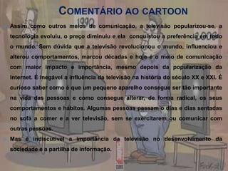Comentário ao cartoonAssim como outros meios de comunicação, a televisão popularizou-se, a tecnologia evoluiu, o preço diminuiu e ela  conquistou a preferência em todo o mundo. Sem dúvida que a televisão revolucionou o mundo, influenciou e alterou comportamentos, marcou décadas e hoje é o meio de comunicação com maior impacto e importância, mesmo depois da popularização da Internet. É inegável a influência da televisão na história do século XX e XXI. É curioso saber como é que um pequeno aparelho consegue ser tão importante na vida das pessoas e como consegue alterar, de forma radical, os seus comportamentos e hábitos. Algumas pessoas passam o dias e dias sentadas no sofá a comer e a ver televisão, sem se exercitarem ou comunicar com outras pessoas.Mas é indiscutível a importância da televisão no desenvolvimento da sociedade e a partilha de informação.