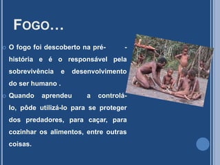 Fogo…O fogo foi descoberto na pré-        -história e é o responsável pela sobrevivência e desenvolvimento  do ser humano .Quando aprendeu  a controlá-lo, pôde utilizá-lo para se proteger dos predadores, para caçar, para  cozinhar os alimentos, entre outras coisas.
