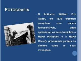 FotografiaO britânico William FoxTalbot, em 1839 efectuou pesquisas com papéis fotossensíveis, onde apresentou os seus trabalhos à RoyalInstitution e à RoyalSociety, procurando garantir os direitos sobre as suas invenções.