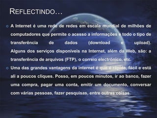 Reflectindo… A Internet é uma rede de redes em escala mundial de milhões de computadores que permite o acesso a informações e todo o tipo de transferência de dados (download e upload).Alguns dos serviços disponíveis na Internet, além da Web, são: a transferência de arquivos (FTP), o correio electrónico, etc.Uma das grandes vantagens da internet é que é rápida, fácil e está ali a poucos cliques. Posso, em poucos minutos, ir ao banco, fazer uma compra, pagar uma conta, emitir um documento, conversar com várias pessoas, fazer pesquisas, entre outras coisas.