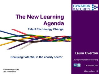 The New Learning
Agenda
Talent:Technology:Change

Laura Overton
Realising Potential in the charity sector
Laura@towardsmaturity org

Lauraoverton
20th November 2013
CLC conference

#bethebest13

 