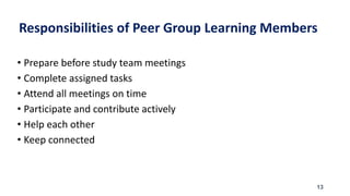 Responsibilities of Peer Group Learning Members
• Prepare before study team meetings
• Complete assigned tasks
• Attend all meetings on time
• Participate and contribute actively
• Help each other
• Keep connected
13
 