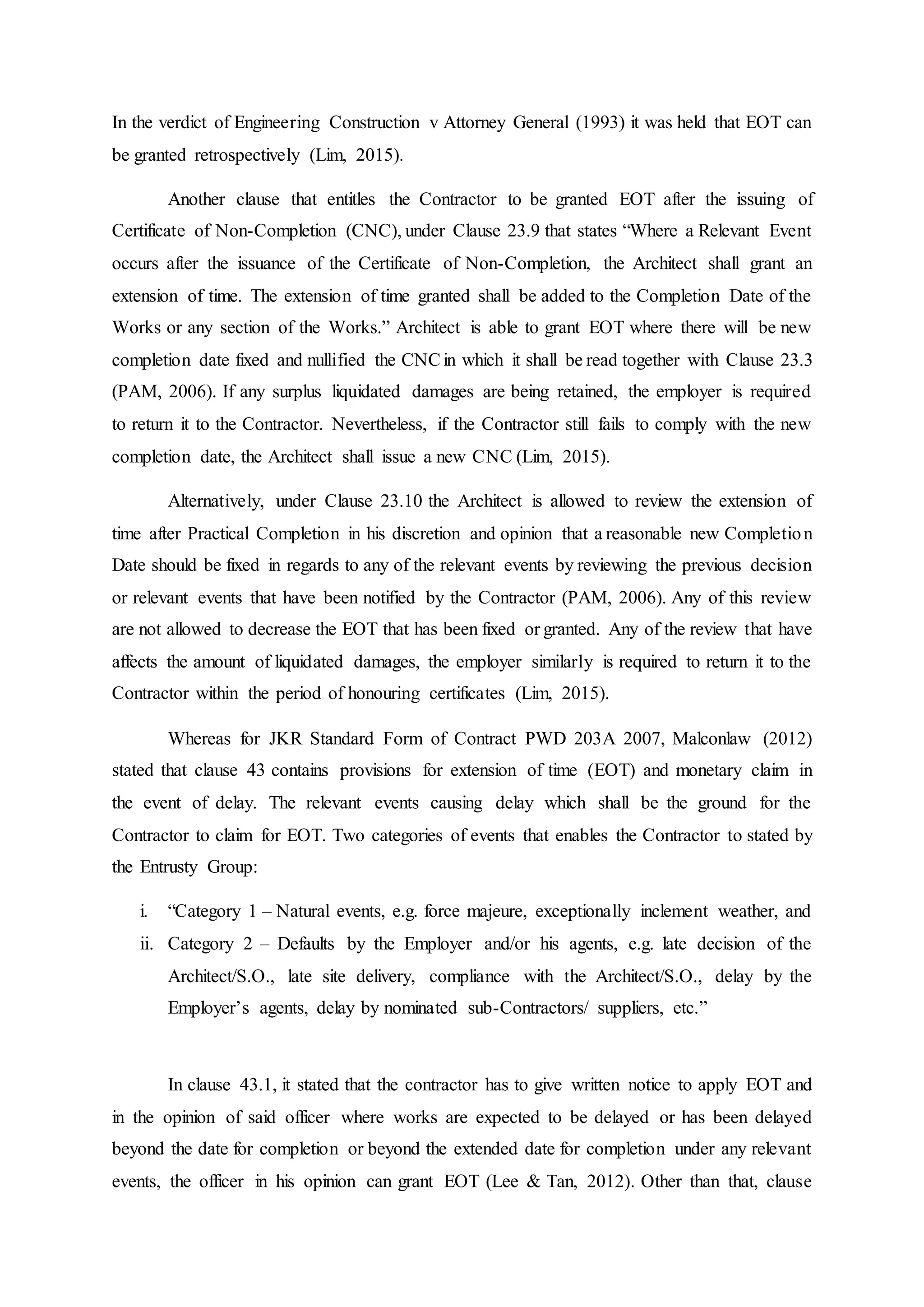 In the verdict of Engineering Construction v Attorney General (1993) it was held that EOT can
be granted retrospectively (Lim, 2015).
Another clause that entitles the Contractor to be granted EOT after the issuing of
Certificate of Non-Completion (CNC), under Clause 23.9 that states “Where a Relevant Event
occurs after the issuance of the Certificate of Non-Completion, the Architect shall grant an
extension of time. The extension of time granted shall be added to the Completion Date of the
Works or any section of the Works.” Architect is able to grant EOT where there will be new
completion date fixed and nullified the CNCin which it shall be read together with Clause 23.3
(PAM, 2006). If any surplus liquidated damages are being retained, the employer is required
to return it to the Contractor. Nevertheless, if the Contractor still fails to comply with the new
completion date, the Architect shall issue a new CNC (Lim, 2015).
Alternatively, under Clause 23.10 the Architect is allowed to review the extension of
time after Practical Completion in his discretion and opinion that a reasonable new Completion
Date should be fixed in regards to any of the relevant events by reviewing the previous decision
or relevant events that have been notified by the Contractor (PAM, 2006). Any of this review
are not allowed to decrease the EOT that has been fixed or granted. Any of the review that have
affects the amount of liquidated damages, the employer similarly is required to return it to the
Contractor within the period of honouring certificates (Lim, 2015).
Whereas for JKR Standard Form of Contract PWD 203A 2007, Malconlaw (2012)
stated that clause 43 contains provisions for extension of time (EOT) and monetary claim in
the event of delay. The relevant events causing delay which shall be the ground for the
Contractor to claim for EOT. Two categories of events that enables the Contractor to stated by
the Entrusty Group:
i. “Category 1 – Natural events, e.g. force majeure, exceptionally inclement weather, and
ii. Category 2 – Defaults by the Employer and/or his agents, e.g. late decision of the
Architect/S.O., late site delivery, compliance with the Architect/S.O., delay by the
Employer’s agents, delay by nominated sub-Contractors/ suppliers, etc.”
In clause 43.1, it stated that the contractor has to give written notice to apply EOT and
in the opinion of said officer where works are expected to be delayed or has been delayed
beyond the date for completion or beyond the extended date for completion under any relevant
events, the officer in his opinion can grant EOT (Lee & Tan, 2012). Other than that, clause
 