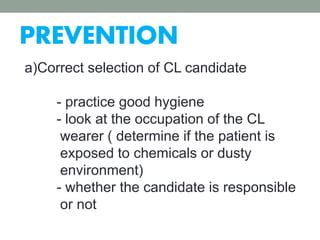 PREVENTION
a)Correct selection of CL candidate
- practice good hygiene
- look at the occupation of the CL
wearer ( determine if the patient is
exposed to chemicals or dusty
environment)
- whether the candidate is responsible
or not
 