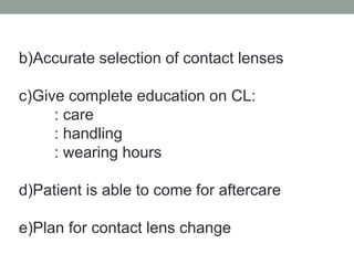 b)Accurate selection of contact lenses
c)Give complete education on CL:
: care
: handling
: wearing hours
d)Patient is able to come for aftercare
e)Plan for contact lens change
 