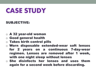 CASE STUDY
SUBJECTIVE:
o A 32 year-old woman
o Good general health
o Takes birth control pills
o Worn disposable extended-wear soft lenses
for 2 years on a continuous 7-day-wear
regimen. Lenses are removed after 1 week,
with one night sleep without lenses
o She disinfects her lenses and uses them
again for a second week before discarding.
 