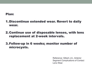 Plan:
1.Discontinue extended wear. Revert to daily
wear.
2.Continue use of disposable lenses, with lens
replacement at 2-week intervals.
3.Follow-up in 6 weeks; monitor number of
microcysts.
Reference: Silbert J.A., Anterior
Segment Complications of Contact
Lens Wear
 