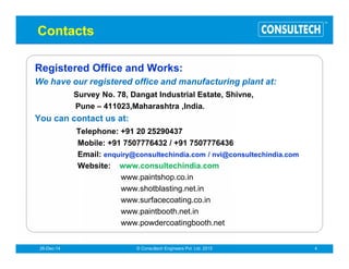 ®
Company Profile
Established in the year, 1997, Consultech Systems Pvt. Ltd.
engaged in manufacturing, exporting and supplying extensive
range of paint finishing and powder coating systems. This range
finds application in industries like metal, plastic, auto & wood
finishing. We offer Total Solution in the Field of Surface
Coatings, that starts from consultancy, designing,
engineering and commissioning of tailor-made systems for
powder coating, liquid paint coating and Metal pretreatment, on
turnkey basis, for all types of application requirements of finish
coating for industrial and consumer goods. Backed by modern
infrastructure and qualified professionals, we are able to
manufacture paint finishing systems in accordance with the
client’s specifications. Further, to attain maximum satisfaction
of clients, we provide after sales service with the help of our trained
and experienced engineers. Our vast industry experience and in-
depth knowledge have helped us in acquiring huge base of
clients not only in India but also in overseas countries like UAE,
Bahrain,Quatar,Quwait,Africa,andOman.
 