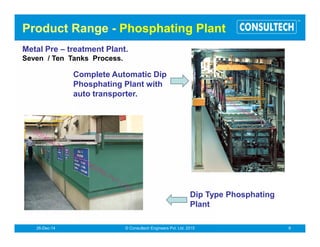 Powder Coating Systems
PowdercoatingBooths
Thesalientfeaturesofourbooths
!
!
Consultech manufactures powder coating booths for both, manual
andautomaticoperations.
Multi-cyclonesystemforhighpowderrecovery.
DuctlessdesignofBoothtoreducecleaningtime.
Based on Consultech’s patented multicyclone recovery systems,
these booths give maximum recovery of over sprayed powder. In the
cartridge type Booth, recovery can be almost 99%. The air flow
design ensures almost zero powder flow from the cutouts. The
ductless construction ensures minimum cleaning time. This is aided
by the trough design which makes optimal use of the angle of
repose. Wherever needed, the roll-in-roll out mechanism can further
optimise the cleaning time. This mechanism is available in both,
manualaswellasmotorizedmodes.
®
Conveyorised & automatic powder coating system
Semi Conveyorised powder coating system
 