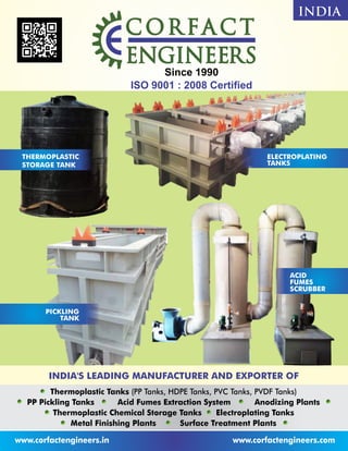 www.corfactengineers.in www.corfactengineers.com
INDIA'S LEADING MANUFACTURER AND EXPORTER OF
COR FA C TCOR FA C TCOR FA C T
ENGINEERSENGINEERSENGINEERS
Since 1990
ELECTROPLATING
TANKS
ACID
FUMES
SCRUBBER
PICKLING
TANK
THERMOPLASTIC
STORAGE TANK
INDIA
ISO 9001 : 2008 Certiﬁed
Thermoplastic Tanks (PP Tanks, HDPE Tanks, PVC Tanks, PVDF Tanks)
PP Pickling Tanks Acid Fumes Extraction System Anodizing Plants
Thermoplastic Chemical Storage Tanks Electroplating Tanks
Metal Finishing Plants Surface Treatment Plants
 