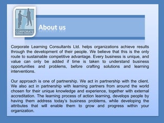 Corporate Learning Consultants Ltd. helps organizations achieve results
through the development of their people. We believe that this is the only
route to sustainable competitive advantage. Every business is unique, and
value can only be added if time is taken to understand business
opportunities and problems, before crafting solutions and learning
interventions.

Our approach is one of partnership. We act in partnership with the client.
We also act in partnership with learning partners from around the world
chosen for their unique knowledge and experience, together with external
accreditation. The learning process of action learning, develops people by
having them address today’s business problems, while developing the
attributes that will enable them to grow and progress within your
organization.
 