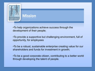 •To help organizations achieve success through the
development of their people;

•To provide a supportive but challenging environment, full of
opportunity, for employees

•To be a robust, sustainable enterprise creating value for our
shareholders and funds for investment in growth;

•To be a good corporate citizen, contributing to a better world
through developing the talent of people.
 